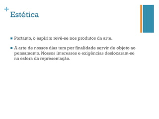 +
    Estética

    n    Portanto, o espírito revê-se nos produtos da arte.

    n    A arte de nossos dias tem por finalidade servir de objeto ao
          pensamento. Nossos interesses e exigências deslocaram-se
          na esfera da representação.
 