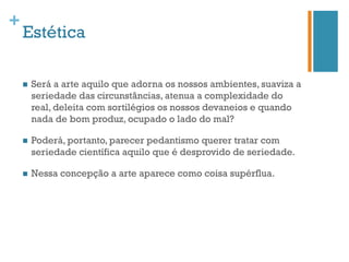 +
    Estética

    n    Será a arte aquilo que adorna os nossos ambientes, suaviza a
          seriedade das circunstâncias, atenua a complexidade do
          real, deleita com sortilégios os nossos devaneios e quando
          nada de bom produz, ocupado o lado do mal?

    n    Poderá, portanto, parecer pedantismo querer tratar com
          seriedade científica aquilo que é desprovido de seriedade.

    n    Nessa concepção a arte aparece como coisa supérflua.
 