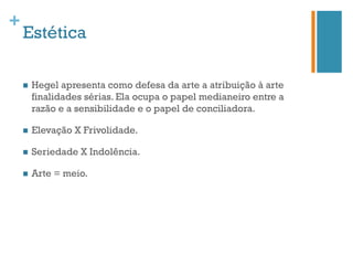 +
    Estética

    n    Hegel apresenta como defesa da arte a atribuição à arte
          finalidades sérias. Ela ocupa o papel medianeiro entre a
          razão e a sensibilidade e o papel de conciliadora.

    n    Elevação X Frivolidade.

    n    Seriedade X Indolência.

    n    Arte = meio.
 