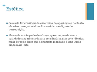 +
    Estética

    n    Se a arte for considerada esse reino da aparência e da ilusão,
          ela não consegue realizar fins verídicos e dignos de
          perseguição.

    n    Mas nada nos impede de afirmar que comparada com a
          realidade a aparência da arte seja ilusória, mas com idêntica
          razão se pode dizer que a chamada realidade é uma ilusão
          ainda mais forte.
 