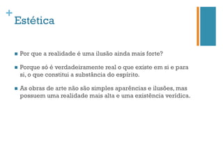+
    Estética

    n    Por que a realidade é uma ilusão ainda mais forte?

    n    Porque só é verdadeiramente real o que existe em si e para
          si, o que constitui a substância do espírito.

    n    As obras de arte não são simples aparências e ilusões, mas
          possuem uma realidade mais alta e uma existência verídica.
 