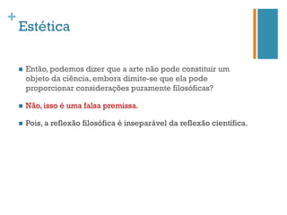 +
    Estética

    n    Então, podemos dizer que a arte não pode constituir um
          objeto da ciência, embora dimite-se que ela pode
          proporcionar considerações puramente filosóficas?

    n    Não, isso é uma falsa premissa.

    n    Pois, a reflexão filosófica é inseparável da reflexão científica.
 