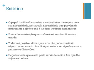 +
    Estética

    n    O papel da filosofia consiste em considerar um objeto pela
          sua necessidade, por aquela necessidade que porvém da
          natureza do objeto e que à filosofia incumbe demonstrar.

    n    É essa demonstração que confere caráter científico a um
          estudo.

    n    Todavia é possível dizer que a arte não pode constituir
          objeto de um estudo científico por estar a serviço dos nossos
          prazeres e distrações.

    n    Hegel salienta que a arte pode servir de meio a fins que lhe
          sejam estranhos.
 