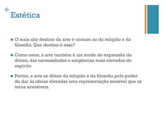 +
    Estética

    n    O mais alto destino da arte é comum ao da religião e da
          filosofia. Que destino é esse?

    n    Como estas, a arte também é um modo de expressão do
          divino, das necessidades e exigências mais elevadas do
          espírito.

    n    Porém, a arte se difere da religião e da filosofia pelo poder
          de dar às ideias elevadas uma representação sensível que as
          torna acessíveis.
 