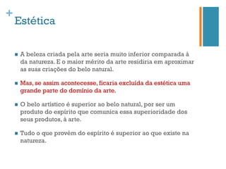 +
    Estética

    n    A beleza criada pela arte seria muito inferior comparada à
          da natureza. E o maior mérito da arte residiria em aproximar
          as suas criações do belo natural.

    n    Mas, se assim acontecesse, ficaria excluída da estética uma
          grande parte do domínio da arte.

    n    O belo artístico é superior ao belo natural, por ser um
          produto do espírito que comunica essa superioridade dos
          seus produtos, à arte.

    n    Tudo o que provém do espírito é superior ao que existe na
          natureza.
 