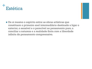 +
    Estética

    n    De si mesmo o espírito extrai as obras artísticas que
          constituem o primeiro anel intermediário destinado a ligar o
          exterior, o sensível e o perecível ao pensamento puro, a
          conciliar a natureza e a realidade finita com a liberdade
          infinita do pensamento compreensivo.
 