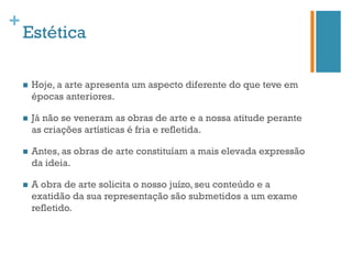 +
    Estética

    n    Hoje, a arte apresenta um aspecto diferente do que teve em
          épocas anteriores.

    n    Já não se veneram as obras de arte e a nossa atitude perante
          as criações artísticas é fria e refletida.

    n    Antes, as obras de arte constituíam a mais elevada expressão
          da ideia.

    n    A obra de arte solicita o nosso juízo, seu conteúdo e a
          exatidão da sua representação são submetidos a um exame
          refletido.
 