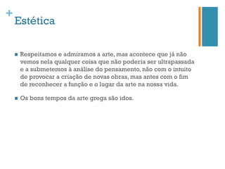 +
    Estética

    n    Respeitamos e admiramos a arte, mas acontece que já não
          vemos nela qualquer coisa que não poderia ser ultrapassada
          e a submetemos à análise do pensamento, não com o intuito
          de provocar a criação de novas obras, mas antes com o fim
          de reconhecer a função e o lugar da arte na nossa vida.

    n    Os bons tempos da arte grega são idos.
 