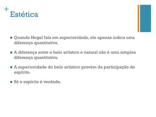 +
    Estética

    n    Quando Hegel fala em superioridade, ele apenas indica uma
          diferença quantitativa.

    n    A diferença entre o belo artístico e natural não é uma simples
          diferença quantitativa.

    n    A superioridade do belo artístico provém da participação do
          espírito.

    n    Só o espírito é verdade.
 