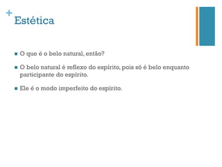 +
    Estética

    n    O que é o belo natural, então?

    n    O belo natural é reflexo do espírito, pois só é belo enquanto
          participante do espírito.

    n    Ele é o modo imperfeito do espírito.
 