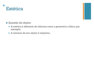 +
    Estética

    n    Questão do objeto:
          n    A estética é diferente de ciências como a geometria e física, por
                exemplo;
          n    A natureza de seu objeto é subjetiva.
 
