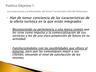 Han de tomar conciencia de las características de la oferta turística en la que están integrados:  Reconociendo su pertenencia a una marca común  que les sirve como impulso a la comercialización de sus servicios y les de una clara proyección de futuro en su actividad. Familiarizándolos con las posibilidades que ofrece el entorno  para que las comuniquen mejor a sus clientes, elevando el nivel de satisfacción de los mismos. 
