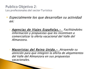 Especialmente los que desarrollan su actividad en: Agencias de Viajes Españolas.-   Facilitándoles información y propuestas que les incentiven a comercializar la oferta vacacional del Valle del Almanzora. Mayoristas del Reino Unido.-   Atrayendo su atención para que integren la oferta de alojamientos  del Valle del Almanzora en sus propuestas  vacacionales. 