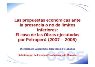 Las propuestas económicas ante 
la presencia o no de límites 
inferiores: 
El caso de las Obras ejecutadas 
por Petroperú (2007 – 2008) 
Dirección de Supervisión, Fiscalización y Estudios 
Subdirección de Estudios Económicos y de Mercado 
 
