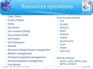 ∗ Copy / Move
∗ Create / Delete
∗ Exists
∗ Get Parent
∗ Get Location (IPath)
∗ Get Location (URI)
∗ Get Project
∗ Get Workspace
∗ Refresh
∗ Resource change listener management
∗ Markers management
∗ Persistent properties management
∗ Session properties management
∗ Find Marker
Resources operations
Copyright © 2013 Luca D’Onofrio – RCP Solutions
11
∗ Resource type attribute
∗ FILE
∗ FOLDER
∗ PROJECT
∗ ROOT
∗ DERIVED
∗ LINKED
∗ Synchronized
∗ Local
∗ Hidden
∗ Read Only
∗ Refresh attributes
∗ DEPTH_ZERO, DEPTH_ONE,
DEPTH_INFINITE
October 2013
 