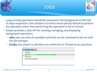 ∗ Long-running operations should be executed in the background so that the
UI stays responsive. One solution is to fork a lower-priority thread to perform
the operation rather than performing the operation in the UI thread.
∗ Eclipse provides a Jobs API for creating, managing, and displaying
background operations.
∗ Jobs: jobs are units of runnable work that can be scheduled to be run with
the job manager.
∗ UIJobs: the UIJob is a Job that runs within the UI Thread via an asyncExec.
Jobs
Copyright © 2013 Luca D’Onofrio – RCP Solutions
12
October 2013
 