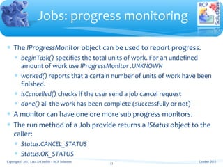 ∗ The IProgressMonitor object can be used to report progress.
∗ beginTask() specifies the total units of work. For an undefined
amount of work use IProgressMonitor .UNKNOWN
∗ worked() reports that a certain number of units of work have been
finished.
∗ isCancelled() checks if the user send a job cancel request
∗ done() all the work has been complete (successfully or not)
∗ A monitor can have one ore more sub progress monitors.
∗ The run method of a Job provide returns a IStatus object to the
caller:
∗ Status.CANCEL_STATUS
∗ Status.OK_STATUS
Jobs: progress monitoring
Copyright © 2013 Luca D’Onofrio – RCP Solutions
13
October 2013
 