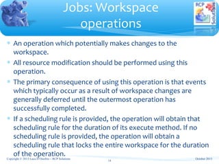∗ An operation which potentially makes changes to the
workspace.
∗ All resource modification should be performed using this
operation.
∗ The primary consequence of using this operation is that events
which typically occur as a result of workspace changes are
generally deferred until the outermost operation has
successfully completed.
∗ If a scheduling rule is provided, the operation will obtain that
scheduling rule for the duration of its execute method. If no
scheduling rule is provided, the operation will obtain a
scheduling rule that locks the entire workspace for the duration
of the operation.
Jobs: Workspace
operations
Copyright © 2013 Luca D’Onofrio – RCP Solutions
14
October 2013
 