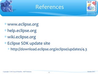 References
Copyright © 2013 Luca D’Onofrio – RCP Solutions
15
∗ www.eclipse.org
∗ help.eclipse.org
∗ wiki.eclipse.org
∗ Eclipse SDK update site
∗ http://download.eclipse.org/eclipse/updates/4.3
October 2013
 