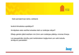 Daži pamatprincipi darbu veikšanā:



Ievērot klimatiskos apstākļus!!!

Armējošais siets nedrīkst atrasties tieši uz izolācijas slāņa!!!

Dībeļu galvām jābūt iedzītam min.2mm zem izolācijas plākšņu virsmas līmeņa.

Lai paaugstinātu izturību pret mehāniskiem bojājumiem,var veikt dubultu
armējumu pamatslānī.
 