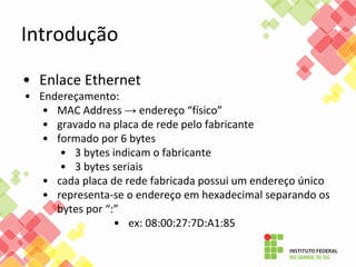 Introdução
• Enlace Ethernet
• Endereçamento:
• MAC Address → endereço “físico”
• gravado na placa de rede pelo fabricante
• formado por 6 bytes
• 3 bytes indicam o fabricante
• 3 bytes seriais
• cada placa de rede fabricada possui um endereço único
• representa-se o endereço em hexadecimal separando os
bytes por “:”
• ex: 08:00:27:7D:A1:85
 
