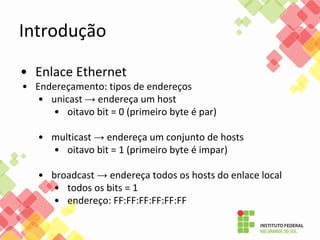 Introdução
• Enlace Ethernet
• Endereçamento: tipos de endereços
• unicast → endereça um host
• oitavo bit = 0 (primeiro byte é par)
• multicast → endereça um conjunto de hosts
• oitavo bit = 1 (primeiro byte é impar)
• broadcast → endereça todos os hosts do enlace local
• todos os bits = 1
• endereço: FF:FF:FF:FF:FF:FF
 