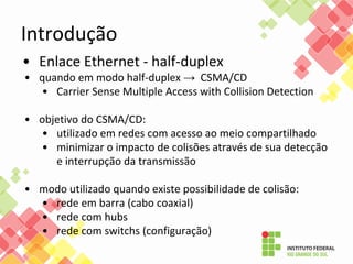 Introdução
• Enlace Ethernet - half-duplex
• quando em modo half-duplex → CSMA/CD
• Carrier Sense Multiple Access with Collision Detection
• objetivo do CSMA/CD:
• utilizado em redes com acesso ao meio compartilhado
• minimizar o impacto de colisões através de sua detecção
e interrupção da transmissão
• modo utilizado quando existe possibilidade de colisão:
• rede em barra (cabo coaxial)
• rede com hubs
• rede com switchs (configuração)
 