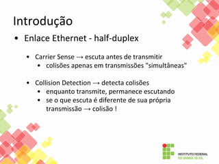 Introdução
• Enlace Ethernet - half-duplex
• Carrier Sense → escuta antes de transmitir
• colisões apenas em transmissões "simultâneas"
• Collision Detection → detecta colisões
• enquanto transmite, permanece escutando
• se o que escuta é diferente de sua própria
transmissão → colisão !
 