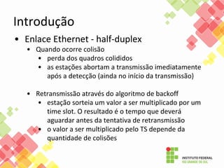 Introdução
• Enlace Ethernet - half-duplex
• Quando ocorre colisão
• perda dos quadros colididos
• as estações abortam a transmissão imediatamente
após a detecção (ainda no início da transmissão)
• Retransmissão através do algoritmo de backoff
• estação sorteia um valor a ser multiplicado por um
time slot. O resultado é o tempo que deverá
aguardar antes da tentativa de retransmissão
• o valor a ser multiplicado pelo TS depende da
quantidade de colisões
 