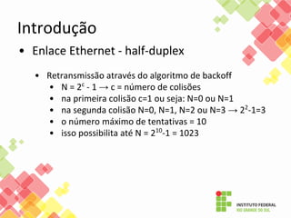 Introdução
• Enlace Ethernet - half-duplex
• Retransmissão através do algoritmo de backoff
• N = 2c
- 1 → c = número de colisões
• na primeira colisão c=1 ou seja: N=0 ou N=1
• na segunda colisão N=0, N=1, N=2 ou N=3 → 22
-1=3
• o número máximo de tentativas = 10
• isso possibilita até N = 210
-1 = 1023
 