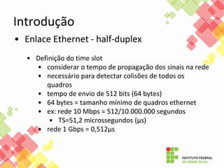 Introdução
• Enlace Ethernet - half-duplex
• Definição do time slot
• considerar o tempo de propagação dos sinais na rede
• necessário para detectar colisões de todos os
quadros
• tempo de envio de 512 bits (64 bytes)
• 64 bytes = tamanho mínimo de quadros ethernet
• ex: rede 10 Mbps = 512/10.000.000 segundos
• TS=51,2 microssegundos (µs)
• rede 1 Gbps = 0,512µs
 