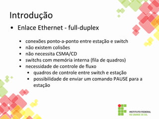 Introdução
• Enlace Ethernet - full-duplex
• conexões ponto-a-ponto entre estação e switch
• não existem colisões
• não necessita CSMA/CD
• switchs com memória interna (fila de quadros)
• necessidade de controle de fluxo
• quadros de controle entre switch e estação
• possibilidade de enviar um comando PAUSE para a
estação
 