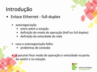Introdução
• Enlace Ethernet - full-duplex
• autonegociação
• entre witch e estação
• definição do modo de operação (half ou full duplex)
• definição da velocidade da rede
• caso a autonegociação falhe:
• problemas de conexão
• é possível fixar modo de operação e velocidade na porta
do switch e na estação
 