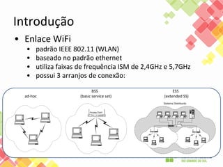 Introdução
• Enlace WiFi
• padrão IEEE 802.11 (WLAN)
• baseado no padrão ethernet
• utiliza faixas de frequência ISM de 2,4GHz e 5,7GHz
• possui 3 arranjos de conexão:
BSS ESS
ad-hoc (basic service set) (extended SS)
 