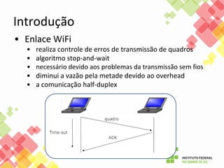 Introdução
• Enlace WiFi
• realiza controle de erros de transmissão de quadros
• algoritmo stop-and-wait
• necessário devido aos problemas da transmissão sem fios
• diminui a vazão pela metade devido ao overhead
• a comunicação half-duplex
 