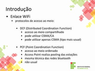 Introdução
• Enlace WiFi
• protocolos de acesso ao meio:
• DCF (Distributed Coordination Function)
• acesso ao meio compartilhado
• pode utilizar CSMA/CA
• pode utilizar apenas CSMA (tipo mais usual)
• PCF (Point Coordination Function)
• acesso ao meio ordenado
• Access Point realiza pooling das estações
• mesma técnica das redes bluetooth
• não usual
 