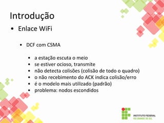 Introdução
• Enlace WiFi
• DCF com CSMA
• a estação escuta o meio
• se estiver ocioso, transmite
• não detecta colisões (colisão de todo o quadro)
• o não recebimento do ACK indica colisão/erro
• é o modelo mais utilizado (padrão)
• problema: nodos escondidos
 