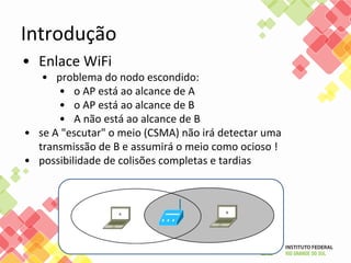 Introdução
• Enlace WiFi
• problema do nodo escondido:
• o AP está ao alcance de A
• o AP está ao alcance de B
• A não está ao alcance de B
• se A "escutar" o meio (CSMA) não irá detectar uma
transmissão de B e assumirá o meio como ocioso !
• possibilidade de colisões completas e tardias
 