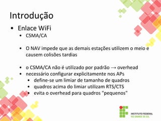 • Enlace WiFi
• CSMA/CA
• O NAV impede que as demais estações utilizem o meio e
causem colisões tardias
• o CSMA/CA não é utilizado por padrão → overhead
• necessário configurar explicitamente nos APs
• define-se um limiar de tamanho de quadros
• quadros acima do limiar utilizam RTS/CTS
• evita o overhead para quadros "pequenos"
Introdução
 
