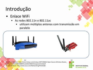 • Enlace WiFi
• As redes 802.11n e 802.11ac
• utilizam múltiplas antenas com transmissão em
paralelo
[1] [2]
[1] Linksys Website: http://store.linksys.com/Linksys-WRT1900AC-Open-Source-Wireless-Router_
stcVVproductId158014980VVcatId551966VVviewprod.htm#self
[2] Asus Website: http://www.asus.com/Networking/PCEAC68/
Introdução
 