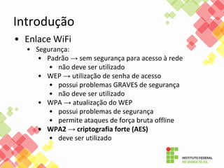 • Enlace WiFi
• Segurança:
• Padrão → sem segurança para acesso à rede
• não deve ser utilizado
• WEP → utilização de senha de acesso
• possui problemas GRAVES de segurança
• não deve ser utilizado
• WPA → atualização do WEP
• possui problemas de segurança
• permite ataques de força bruta offline
• WPA2 → criptografia forte (AES)
• deve ser utilizado
Introdução
 