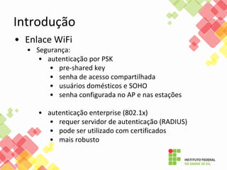 • Enlace WiFi
• Segurança:
• autenticação por PSK
• pre-shared key
• senha de acesso compartilhada
• usuários domésticos e SOHO
• senha configurada no AP e nas estações
• autenticação enterprise (802.1x)
• requer servidor de autenticação (RADIUS)
• pode ser utilizado com certificados
• mais robusto
Introdução
 