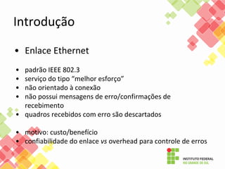 Introdução
• Enlace Ethernet
• padrão IEEE 802.3
• serviço do tipo “melhor esforço”
• não orientado à conexão
• não possui mensagens de erro/confirmações de
recebimento
• quadros recebidos com erro são descartados
• motivo: custo/benefício
• confiabilidade do enlace vs overhead para controle de erros
 