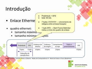 Introdução
• Enlace Ethernet
• quadro ethernet:
• tamanho máximo: 1500 bytes
• tamanho mínimo: 46 bytes
fonte: Loureiro, Schmitt, Peres e Oliveira - Redes de Computadores III - Nível de Enlace e Físico (Bookman)
● Preâmbulo + SFD
● total: 64 bits
● 7 bytes: 01010101 → sincronismo de
relógios entre emissor/receptor
● 1 byte SFD → Start Frame Delimiter:
indica o início do quadro de enlace
 