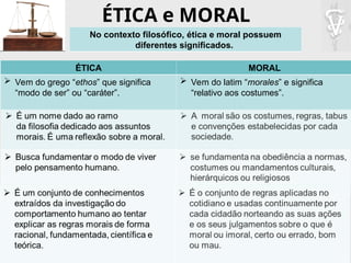 ÉTICA e MORAL
No contexto filosófico, ética e moral possuem
diferentes significados.
ÉTICA MORAL
 Vem do grego “ethos” que significa
“modo de ser” ou “caráter”.
 Vem do latim “morales” e significa
“relativo aos costumes”.
 