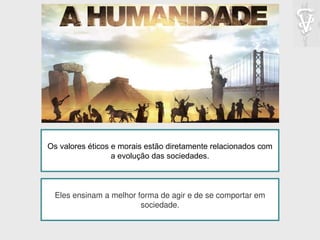 Os valores éticos e morais estão diretamente relacionados com
a evolução das sociedades.
Eles ensinam a melhor forma de agir e de se comportar em
sociedade.
 