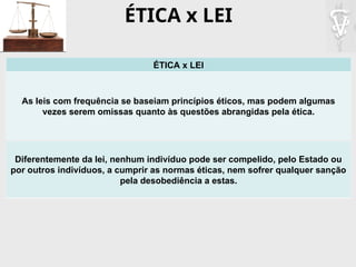 ÉTICA x LEI
ÉTICA x LEI
As leis com frequência se baseiam princípios éticos, mas podem algumas
vezes serem omissas quanto às questões abrangidas pela ética.
Diferentemente da lei, nenhum indivíduo pode ser compelido, pelo Estado ou
por outros indivíduos, a cumprir as normas éticas, nem sofrer qualquer sanção
pela desobediência a estas.
 