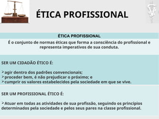 ÉTICA PROFISSIONAL
ÉTICA PROFISSIONAL
É o conjunto de normas éticas que forma a consciência do profissional e
representa imperativos de sua conduta.
SER UM CIDADÃO ÉTICO É:
agir dentro dos padrões convencionais;
proceder bem, é não prejudicar o próximo; e
cumprir os valores estabelecidos pela sociedade em que se vive.
SER UM PROFISSIONAL ÉTICO É:
Atuar em todas as atividades de sua profissão, seguindo os princípios
determinados pela sociedade e pelos seus pares na classe profissional.
 