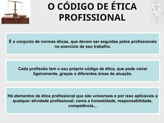 O CÓDIGO DE ÉTICA
PROFISSIONAL
É o conjunto de normas éticas, que devem ser seguidas pelos profissionais
no exercício de seu trabalho.
Cada profissão tem o seu próprio código de ética, que pode variar
ligeiramente, graças a diferentes áreas de atuação.
Há elementos da ética profissional que são universais e por isso aplicáveis a
qualquer atividade profissional, como a honestidade, responsabilidade,
competência...
 