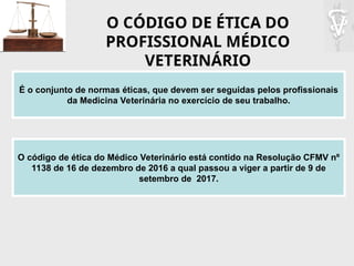 O CÓDIGO DE ÉTICA DO
PROFISSIONAL MÉDICO
VETERINÁRIO
É o conjunto de normas éticas, que devem ser seguidas pelos profissionais
da Medicina Veterinária no exercício de seu trabalho.
O código de ética do Médico Veterinário está contido na Resolução CFMV nº
1138 de 16 de dezembro de 2016 a qual passou a viger a partir de 9 de
setembro de 2017.
 